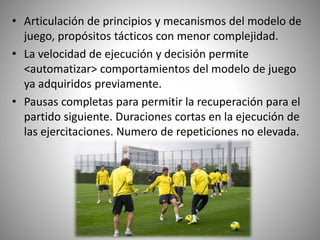 • Articulación de principios y mecanismos del modelo de
juego, propósitos tácticos con menor complejidad.
• La velocidad de ejecución y decisión permite
<automatizar> comportamientos del modelo de juego
ya adquiridos previamente.
• Pausas completas para permitir la recuperación para el
partido siguiente. Duraciones cortas en la ejecución de
las ejercitaciones. Numero de repeticiones no elevada.
 