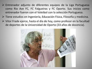  Entrenador adjunto de diferentes equipos de la Liga Portuguesa
como Rio Ave FC, FC Falgueiras y FC Oporto. Sus inicios como
entrenador fueron con el Voleibol con la selección Portuguesa.
 Tiene estudios en Ingeniería, Educación Física, Filosofía y medicina.
 Vitor Frade ejerce, hasta el día de hoy, como profesor en la facultad
de deportes de la Universidad de Oporto (33 años de docencia).
 