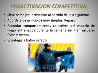 PREACTIVACION COMPETITIVA.
• Sirve como pre-activacion al partido del día siguiente.
• Abordaje de principios muy simples. Repaso.
• Recordar comportamientos colectivos del modelo de
juego entrenados durante la semana sin gran esfuerzo
físico y mental.
• Estrategia a balón parado.
 