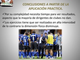 CONCLUSIONES A PARTIR DE LA
APLICACIÓN PRACTICA.
Por su complejidad necesita tiempo para ver resultados,
aspecto que la mayoría de dirigentes de clubes no dan.
Los ejercicios tiene que ser realizados en alta intensidad
de lo contrario la dimensión física disminuye.
 