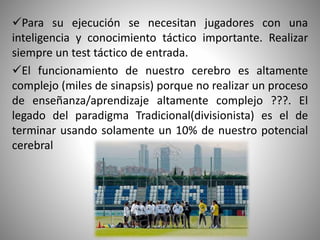 Para su ejecución se necesitan jugadores con una
inteligencia y conocimiento táctico importante. Realizar
siempre un test táctico de entrada.
El funcionamiento de nuestro cerebro es altamente
complejo (miles de sinapsis) porque no realizar un proceso
de enseñanza/aprendizaje altamente complejo ???. El
legado del paradigma Tradicional(divisionista) es el de
terminar usando solamente un 10% de nuestro potencial
cerebral
 