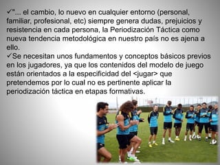 "... el cambio, lo nuevo en cualquier entorno (personal,
familiar, profesional, etc) siempre genera dudas, prejuicios y
resistencia en cada persona, la Periodización Táctica como
nueva tendencia metodológica en nuestro país no es ajena a
ello.
Se necesitan unos fundamentos y conceptos básicos previos
en los jugadores, ya que los contenidos del modelo de juego
están orientados a la especificidad del <jugar> que
pretendemos por lo cual no es pertinente aplicar la
periodización táctica en etapas formativas.
 