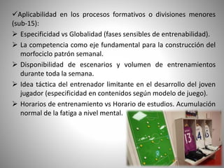 Aplicabilidad en los procesos formativos o divisiones menores
(sub-15):
 Especificidad vs Globalidad (fases sensibles de entrenabilidad).
 La competencia como eje fundamental para la construcción del
morfociclo patrón semanal.
 Disponibilidad de escenarios y volumen de entrenamientos
durante toda la semana.
 Idea táctica del entrenador limitante en el desarrollo del joven
jugador (especificidad en contenidos según modelo de juego).
 Horarios de entrenamiento vs Horario de estudios. Acumulación
normal de la fatiga a nivel mental.
 