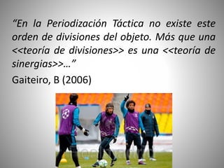 “En la Periodización Táctica no existe este
orden de divisiones del objeto. Más que una
<<teoría de divisiones>> es una <<teoría de
sinergias>>…”
Gaiteiro, B (2006)
 