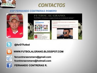 CONTACTOS
ESP FERNANDO CONTRERAS ROMERO
WWW.FUTBOLALGRANO.BLOGSPOT.COM
fercontrerasromero@gmail.com
fcontrerasromero@hotmail.com
FERNANDO CONTRERAS R.
@ferDTfutbol
 