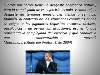 “Correr por correr tiene un desgaste energético natural,
pero la complejidad de ese ejercicio es nula, y como tal, el
desgaste en términos emocionales tiende a ser nulo
también, al contrario de las situaciones complejas donde
se exigen a los jugadores requisitos técnicos, tácticos,
psicológicos y de pensar las situaciones, eso es lo que
representa la complejidad del ejercicio y que conduce a
una concentración mayor”.
Mourinho, J. (citado por Freitas, S. En 2004)
 