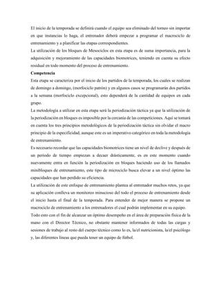 El inicio de la temporada se definirá cuando el equipo sea eliminado del torneo sin importar
en que instancias lo haga, el entrenador deberá empezar a programar el macrociclo de
entrenamiento y a planificar las etapas correspondientes.
La utilización de los bloques de Mesociclos en esta etapa es de suma importancia, para la
adquisición y mejoramiento de las capacidades biomotrices, teniendo en cuenta su efecto
residual en todo momento del proceso de entrenamiento.
Competencia
Esta etapa se caracteriza por el inicio de los partidos de la temporada, los cuales se realizan
de domingo a domingo, (morfociclo patrón) y en algunos casos se programarán dos partidos
a la semana (morfociclo excepcional), esto dependerá de la cantidad de equipos en cada
grupo.
La metodología a utilizar en esta etapa será la periodización táctica ya que la utilización de
la periodización en bloques es imposible por la cercanía de las competiciones. Aquí se tomará
en cuenta los tres principios metodológicos de la periodización táctica sin olvidar el macro
principio de la especificidad, aunque este es un imperativo categórico en toda la metodología
de entrenamiento.
Es necesario recordar que las capacidades biomotrices tiene un nivel de declive y después de
un periodo de tiempo empiezan a decaer drásticamente, es en este momento cuando
nuevamente entra en función la periodización en bloques haciendo uso de los llamados
minibloques de entrenamiento, este tipo de microciclo busca elevar a un nivel óptimo las
capacidades que han perdido su eficiencia.
La utilización de este enfoque de entrenamiento plantea al entrenador muchos retos, ya que
su aplicación conlleva un monitoreo minucioso del todo el proceso de entrenamiento desde
el inicio hasta el final de la temporada. Para entender de mejor manera se propone un
macrociclo de entrenamiento a los entrenadores el cual podrán implementar en su equipo.
Todo esto con el fin de alcanzar un óptimo desempeño en el área de preparación física de la
mano con el Director Técnico, no obstante mantener informados de todas las cargas y
sesiones de trabajo al resto del cuerpo técnico como lo es, la/el nutricionista, la/el psicólogo
y, las diferentes líneas que pueda tener un equipo de fútbol.
 