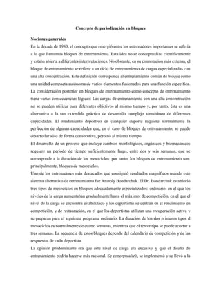 Concepto de periodización en bloques
Nociones generales
En la década de 1980, el concepto que emergió entre los entrenadores importantes se refería
a lo que llamamos bloques de entrenamiento. Esta idea no se conceptualizo científicamente
y estaba abierta a diferentes interpretaciones. No obstante, en su connotación más extensa, el
bloque de entrenamiento se refiere a un ciclo de entrenamiento de cargas especializadas con
una alta concentración. Esta definición corresponde al entrenamiento común de bloque como
una unidad compacta autónoma de varios elementos fusionados para una función específica.
La consideración posterior en bloques de entrenamiento como concepto de entrenamiento
tiene varias consecuencias lógicas: Las cargas de entrenamiento con una alta concentración
no se pueden utilizar para diferentes objetivos al mismo tiempo y, por tanto, ésta es una
alternativa a la tan extendida práctica de desarrollo complejo simultáneo de diferentes
capacidades. El rendimiento deportivo en cualquier deporte requiere normalmente la
perfección de algunas capacidades que, en el caso de bloques de entrenamiento, se puede
desarrollar sólo de forma consecutiva, pero no al mismo tiempo.
El desarrollo de un proceso que incluye cambios morfológicos, orgánicos y biomecánicos
requiere un período de tiempo suficientemente largo, entre dos y seis semanas, que se
corresponde a la duración de los mesociclos; por tanto, los bloques de entrenamiento son;
principalmente, bloques de mesociclos.
Uno de los entrenadores más destacados que consiguió resultados magníficos usando este
sistema alternativo de entrenamiento fue Anatoly Bondarchuk. El Dr. Bondarchuk estableció
tres tipos de mesociclos en bloques adecuadamente especializados: ordinario, en el que los
niveles de la carga aumentaban gradualmente hasta el máximo; de competición, en el que el
nivel de la carga se encuentra estabilizado y los deportistas se centran en el rendimiento en
competición, y de restauración, en el que los deportistas utilizan una recuperación activa y
se preparan para el siguiente programa ordinario. La duración de los dos primeros tipos d
mesociclos es normalmente de cuatro semanas, mientras que el tercer tipo se puede acortar a
tres semanas. La secuencia de estos bloques depende del calendario de competición y de las
respuestas de cada deportista.
La opinión predominante era que este nivel de carga era excesivo y que el diseño de
entrenamiento podría hacerse más racional. Se conceptualizó, se implementó y se llevó a la
 