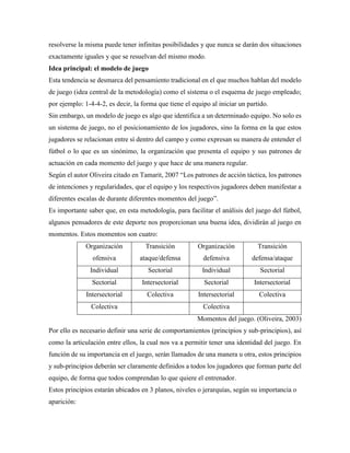 resolverse la misma puede tener infinitas posibilidades y que nunca se darán dos situaciones
exactamente iguales y que se resuelvan del mismo modo.
Idea principal: el modelo de juego
Esta tendencia se desmarca del pensamiento tradicional en el que muchos hablan del modelo
de juego (idea central de la metodología) como el sistema o el esquema de juego empleado;
por ejemplo: 1-4-4-2, es decir, la forma que tiene el equipo al iniciar un partido.
Sin embargo, un modelo de juego es algo que identifica a un determinado equipo. No solo es
un sistema de juego, no el posicionamiento de los jugadores, sino la forma en la que estos
jugadores se relacionan entre sí dentro del campo y como expresan su manera de entender el
fútbol o lo que es un sinónimo, la organización que presenta el equipo y sus patrones de
actuación en cada momento del juego y que hace de una manera regular.
Según el autor Oliveira citado en Tamarit, 2007 “Los patrones de acción táctica, los patrones
de intenciones y regularidades, que el equipo y los respectivos jugadores deben manifestar a
diferentes escalas de durante diferentes momentos del juego”.
Es importante saber que, en esta metodología, para facilitar el análisis del juego del fútbol,
algunos pensadores de este deporte nos proporcionan una buena idea, dividirán al juego en
momentos. Estos momentos son cuatro:
Organización
ofensiva
Transición
ataque/defensa
Organización
defensiva
Transición
defensa/ataque
Individual Sectorial Individual Sectorial
Sectorial Intersectorial Sectorial Intersectorial
Intersectorial Colectiva Intersectorial Colectiva
Colectiva Colectiva
Momentos del juego. (Oliveira, 2003)
Por ello es necesario definir una serie de comportamientos (principios y sub-principios), así
como la articulación entre ellos, la cual nos va a permitir tener una identidad del juego. En
función de su importancia en el juego, serán llamados de una manera u otra, estos principios
y sub-principios deberán ser claramente definidos a todos los jugadores que forman parte del
equipo, de forma que todos comprendan lo que quiere el entrenador.
Estos principios estarán ubicados en 3 planos, niveles o jerarquías, según su importancia o
aparición:
 