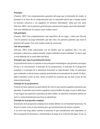 Principios
(Tamarit, 2007) “son comportamientos generales del juego que el entrenador ha creado, el
principio es el inicio de un comportamiento que un entrenador quiere que el equipo asuma
en términos colectivos y los jugadores en términos individuales” dicho por otro autor
(Oliveira, 2003) “son los patrones generales que caracterizan al equipo, que le dan identidad”.
Este será señalado por los autores como el plano macro.
Sub-principios
(Tamarit, 2007) Son comportamientos más específicos de ese jugar, o dicho por Oliveira
“son los patrones de juego intermedio, que dan vida a los patrones generales que crean la
dinámica del equipo. Este será el plano medio de concreción.
Sub sub-principios
(Oliveira, 2003) Están relacionados con los detalles que los jugadores dan a los sub-
principios y directrices, proporcionando “imprevisibilidad a la previsibilidad”. Es decir, aquí
se está hablando de la creatividad individual.
Principios que rigen la periodización táctica
La periodización táctica se sustenta en tres principios metodológicos que permiten una lógica
diversa a la convencional: el principio de las propensiones, el principio de la progresión
compleja y el principio de la alternancia horizontal en especificidad. Todos los principios
aquí nombrados se dan de forma conjunta, permitiendo así la articulación de sentido. Es decir,
deben entenderse como un solo, tienen un patrón de conexión que los hace existir de una
manera determinada.
Principio de las propensiones
Consiste en hacer aparecer un gran número de veces lo que nuestros jugadores queramos que
aprendan. Si queremos que nuestros jugadores creen un hábito de juego, lo que se debe hacer
es que hagan una repetición sistemática de dicho hábito, la repetición sistemática deberá ser
activa y contextualizada para que haya un aprendizaje.
Principio de la progresión compleja
El principio de la progresión compleja tiene sentido debido a la no linealidad del proceso. Se
da por lo menos a dos niveles distintos pero que interrelacionan de manera conjunta.
A un nivel más largo plazo consiste en priorizar lo que consideramos más importante, es
decir jerarquizar los principios y sub-principios de juego en la evolución del jugar. O sea, en
 