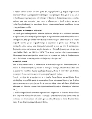 la primera semana se verá una idea global del juego pretendido, y después se priorizarán
criterios o valores, se jerarquizarán los principios y sub-principios de juego en lo que será la
evolución de ese jugar que, como este principio evidencia, irá desde un jugar menos complejo
hacia un jugar más complejo, y que, como ya sabemos, no es lineal, es decir: que en su
evolución existirán desvíos, pero siendo siempre coherentes en la matriz del jugar, sin que
exista pérdida de sentido.
Principio de la alternancia horizontal
Por último, pero no independiente del resto, tenemos el principio de la alternancia horizontal
en especificidad, este es el principio encargado de regular la relación existente entre esfuerzo
y recuperación. Hay que alternar entre días de estimulación y no estimulación de un sistema
corporal o mental ya que se puede fatigar el organismo, es preciso que a lo largo del
morfociclo patrón suceda una alternancia horizontal a nivel de tipo de contracciones
dominantes, según variables de tensión, duración y velocidad sin dejar por esto de tener
especificidad. Dicho por (Oliveira, 2003) “Tiene como objetivo inducir adaptaciones en
diferentes escalas y sus respectivas interacciones, a través de una lógica de funcionamiento
con el fin de llevar a cabo los patrones de juego específico previsto”.
Morfociclo patrón
Será la estructura básica de la planificación de esta metodología así entendiendo como el
período de tiempo entre partido y partido, de domingo a domingo, esta estructura deberá tener
en cuenta tres variables: el juego que hace el equipo, el que el equipo tuvo en el último
encuentro y el que queremos que se produzca en el siguiente partido.
“Morfo-, proviene del griego (μορφο) y es igual a forma. Forma que es idéntica de un
morfociclo a otro, debido a que se crea una función de patrones del juego, o sea, de cómo
queremos que nuestro equipo juegue. Por lo tanto, no sólo se refiere a la forma del ciclo sino
sobre todo a la forma de los ejercicios según una misma lógica y un mismo jugar”. (Tamarit,
2013).
El morfociclo patrón es la estructura organizacional del proceso, es el mismo desde el inicio
de la temporada hasta el fin (en cuanto a su lógica) tendiendo variaciones dependientes del
contexto y sus circunstancias, este tendrá que ser entendido como un fractal de un nivel más
macro de una determinada periodización táctica.
 