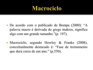  De acordo com o publicado de Bompa (2000): “A
palavra macro é derivada do grego makros, significa
algo com um grande tamanho.”(p. 197).
 Macrociclo, segundo Howley & Franks (2008),
conceitualmente destacado é: “Fase de treinamento
que dura cerca de um ano.” (p.550).
 