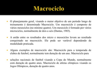  O planejamento geral, visando o maior objetivo de um período longo de
treinamento é denominado Macrociclo. Um macrociclo é composto de
vários mesociclos (no mínimo quatro). Um mesociclo é formado por vários
microciclos, normalmente de dois a seis (Dantas, 1985).
 A união entre os resultados dos micro e mesociclos levam ao resultado
conquistado no macrociclo. Ele pode ser variável dependendo da
modalidade praticada.
 Alguns exemplos de macrociclo são: Macrociclo para a temporada de
clubes de futebol, normalmente tem duração de um ano. Macrociclo para
 seleções nacionais de futebol visando a Copa do Mundo, normalmente
com duração de quatro anos. Macrociclo de atletas olímpicos visando os
Jogos Olímpicos, duração de quatro anos.
 