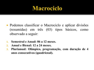  Podemos classificar o Macrociclo e aplicar divisões
(resumidas) em três (03) tipos básicos, como
observado a seguir:
1. Semestral e Anual: 06 a 12 meses.
2. Anual e Bienal: 12 a 24 meses.
3. Plurianual: Olímpico, programação, com duração de 4
anos consecutivos (quadrienal).
 