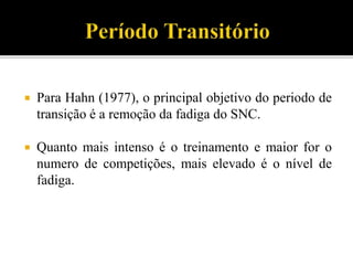  Para Hahn (1977), o principal objetivo do periodo de
transição é a remoção da fadiga do SNC.
 Quanto mais intenso é o treinamento e maior for o
numero de competições, mais elevado é o nível de
fadiga.
 