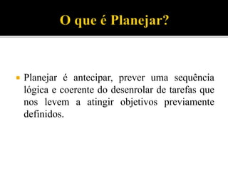  Planejar é antecipar, prever uma sequência
lógica e coerente do desenrolar de tarefas que
nos levem a atingir objetivos previamente
definidos.
 