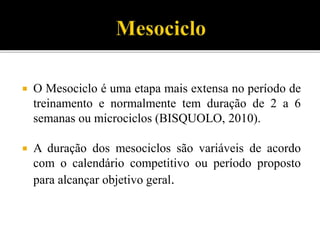  O Mesociclo é uma etapa mais extensa no período de
treinamento e normalmente tem duração de 2 a 6
semanas ou microciclos (BISQUOLO, 2010).
 A duração dos mesociclos são variáveis de acordo
com o calendário competitivo ou período proposto
para alcançar objetivo geral.
 