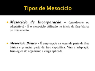  Mesociclo de Incorporação - (envolvente ou
adaptativo) - É o mesociclo utilizado no início da fase básica
de treinamento.
 Mesociclo Básico - É empregado na segunda parte da fase
básica e primeira parte da fase específica. Visa a adaptação
fisiológica do organismo a carga aplicada.
 
