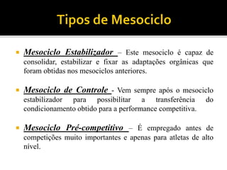  Mesociclo Estabilizador – Este mesociclo é capaz de
consolidar, estabilizar e fixar as adaptações orgânicas que
foram obtidas nos mesociclos anteriores.
 Mesociclo de Controle - Vem sempre após o mesociclo
estabilizador para possibilitar a transferência do
condicionamento obtido para a performance competitiva.
 Mesociclo Pré-competitivo – É empregado antes de
competições muito importantes e apenas para atletas de alto
nível.
 