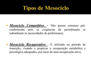 Mesociclo Competitivo - Não possui estrutura pré-
estabelecida, pois as exigências da periodização se
subordinam às necessidades de performance.
 Mesociclo Recuperativo - É utilizado no período de
transição, visando a propiciar a recuperação metabólica e
psicológica adequadas, por meio de uma recuperação ativa.
 