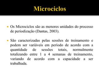  Os Microciclos são as menores unidades do processo
de periodização (Dantas, 2003).
 São caracterizadas pelas sessões de treinamento e
podem ser variáveis em período de acordo com a
quantidade de sessões totais, normalmente
totalizando entre 1 a 4 semanas de treinamento,
variando de acordo com a capacidade a ser
trabalhada.
 