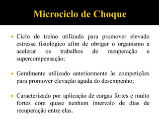  Ciclo de treino utilizado para promover elevado
estresse fisiológico afim de obrigar o organismo a
acelerar os trabalhos de recuperação e
supercompensação;
 Geralmente utilizado anteriormente às competições
para promover elevação aguda do desempenho;
 Caracterizado por aplicação de cargas fortes e muito
fortes com quase nenhum intervalo de dias de
recuperação entre elas.
 