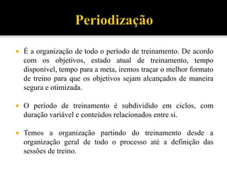  É a organização de todo o período de treinamento. De acordo
com os objetivos, estado atual de treinamento, tempo
disponível, tempo para a meta, iremos traçar o melhor formato
de treino para que os objetivos sejam alcançados de maneira
segura e otimizada.
 O período de treinamento é subdividido em ciclos, com
duração variável e conteúdos relacionados entre si.
 Temos a organização partindo do treinamento desde a
organização geral de todo o processo até a definição das
sessões de treino.
 