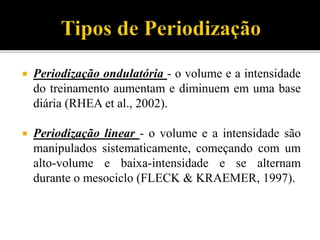  Periodização ondulatória - o volume e a intensidade
do treinamento aumentam e diminuem em uma base
diária (RHEA et al., 2002).
 Periodização linear - o volume e a intensidade são
manipulados sistematicamente, começando com um
alto-volume e baixa-intensidade e se alternam
durante o mesociclo (FLECK & KRAEMER, 1997).
 