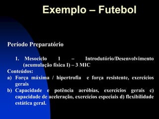 Período Preparatório 
1. Mesociclo 1 – Introdutório/Desenvolvimento (acumulação física I) – 3 MIC Conteúdos: 
a)Força máxima / hipertrofia e força resistente, exercícios gerais 
b)Capacidade e potência aeróbias, exercícios gerais c) capacidade de aceleração, exercícios especiais d) flexibilidade estática geral. 
Exemplo – Futebol  