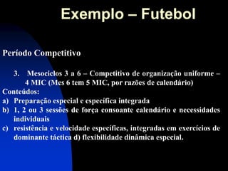 Período Competitivo 
3. Mesociclos 3 a 6 – Competitivo de organização uniforme – 4 MIC (Mes 6 tem 5 MIC, por razões de calendário) Conteúdos: 
a)Preparação especial e específica integrada 
b)1, 2 ou 3 sessões de força consoante calendário e necessidades individuais 
c)resistência e velocidade específicas, integradas em exercícios de dominante táctica d) flexibilidade dinâmica especial. 
Exemplo – Futebol  