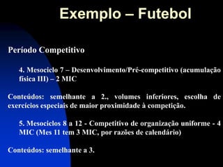 Período Competitivo 4. Mesociclo 7 – Desenvolvimento/Pré-competitivo (acumulação física III) – 2 MIC Conteúdos: semelhante a 2., volumes inferiores, escolha de exercícios especiais de maior proximidade à competição. 
5. Mesociclos 8 a 12 - Competitivo de organização uniforme - 4 MIC (Mes 11 tem 3 MIC, por razões de calendário) Conteúdos: semelhante a 3. 
Exemplo – Futebol  