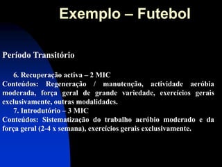 Período Transitório 
6. Recuperação activa – 2 MIC Conteúdos: Regeneração / manutenção, actividade aeróbia moderada, força geral de grande variedade, exercícios gerais exclusivamente, outras modalidades. 
7. Introdutório – 3 MIC Conteúdos: Sistematização do trabalho aeróbio moderado e da força geral (2-4 x semana), exercícios gerais exclusivamente. 
Exemplo – Futebol  