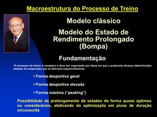 Macroestrutura do Processo de Treino 
Fundamentação 
•O processo de treino é complexo e deve ser organizado por fases em que o praticante alcança determinados estados de preparação que se alternam sequencialmente: 
Forma desportiva geral 
Forma desportiva elevada 
Forma máxima (“peaking”) Possibilidade de prolongamento de estados de forma quase óptimos ou consideráveis, abdicando da optimização em picos de duração circunscrita 
Modelo clássico Modelo do Estado de Rendimento Prolongado (Bompa)  