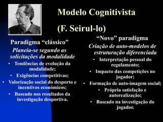 Modelo Cognitivista (F. Seirul-lo) 
Paradigma “clássico” Planeia-se segundo as solicitações da modalidade 
•Tendências de evolução da modalidade; 
•Exigências competitivas; 
•Valorização social do desporto e incentivos económicos; 
•Baseado nos resultados da investigação desportiva. 
“Novo” paradigma Criação de auto-modelos de estruturação diferenciada 
•Interpretação pessoal do regulamento; 
•Impacto das competições no jogador; 
•Formação de auto-imagem social; 
•Própria satisfação e autorealização; 
•Baseado na investigação do jogador.  