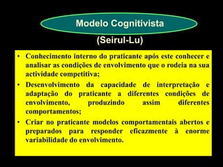 Modelo Cognitivista (Seirul-Lu) 
•Conhecimento interno do praticante após este conhecer e analisar as condições de envolvimento que o rodeia na sua actividade competitiva; 
•Desenvolvimento da capacidade de interpretação e adaptação do praticante a diferentes condições de envolvimento, produzindo assim diferentes comportamentos; 
•Criar no praticante modelos comportamentais abertos e preparados para responder eficazmente à enorme variabilidade do envolvimento.  