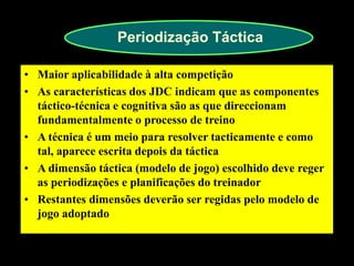 Periodização Táctica 
•Maior aplicabilidade à alta competição 
•As características dos JDC indicam que as componentes táctico-técnica e cognitiva são as que direccionam fundamentalmente o processo de treino 
•A técnica é um meio para resolver tacticamente e como tal, aparece escrita depois da táctica 
•A dimensão táctica (modelo de jogo) escolhido deve reger as periodizações e planificações do treinador 
•Restantes dimensões deverão ser regidas pelo modelo de jogo adoptado  