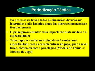 Periodização Táctica 
•No processo de treino todas as dimensões deverão ser integradas e não isoladas umas das outras como acontece frequentemente 
•O princípio orientador mais importante neste modelo é a especificidade; 
•Tudo o que se realiza no treino deverá conter uma especificidade com as características do jogo, quer a nível físico, táctico-técnico e psicológico (Modelo de Treino -> Modelo de Jogo)  