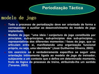 Todo o processo de periodização deve ser orientado de forma a corresponder e auxiliar ao desenvolvimento do modelo de jogo implantado. 
Modelo de jogo: "uma ideia / conjectura de jogo constituída por princípios, sub-princípios, sub-princípios dos sub-princípios..., representativos dos diferentes momentos / fases do jogo, que se articulam entre si, manifestando uma organização funcional própria, ou seja, uma identidade” (José Guilherme Oliveira, 2003) 
Um exercício só é verdadeiramente específico se seguir uma orientação intimamente ligada ao modelo de jogo do treinador, subjacente a um contexto que o define em determinado momento, fruto da lógica do processo de treino, atribuindo-lhe um sentido (Tavares, 2003) 
Periodização Táctica 
modelo de jogo  