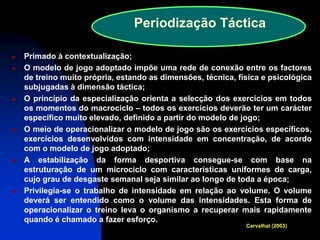 Primado à contextualização; 
O modelo de jogo adoptado impõe uma rede de conexão entre os factores de treino muito própria, estando as dimensões, técnica, física e psicológica subjugadas à dimensão táctica; 
O princípio da especialização orienta a selecção dos exercícios em todos os momentos do macrociclo – todos os exercícios deverão ter um carácter específico muito elevado, definido a partir do modelo de jogo; 
O meio de operacionalizar o modelo de jogo são os exercícios específicos, exercícios desenvolvidos com intensidade em concentração, de acordo com o modelo de jogo adoptado; 
A estabilização da forma desportiva consegue-se com base na estruturação de um microciclo com características uniformes de carga, cujo grau de desgaste semanal seja similar ao longo de toda a época; 
Privilegia-se o trabalho de intensidade em relação ao volume. O volume deverá ser entendido como o volume das intensidades. Esta forma de operacionalizar o treino leva o organismo a recuperar mais rapidamente quando é chamado a fazer esforço. 
Periodização Táctica 
Carvalhal (2003)  