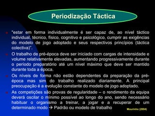 "estar em forma individualmente é ser capaz de, ao nível táctico individual, técnico, físico, cognitivo e psicológico, cumprir as exigências do modelo de jogo adoptado e seus respectivos princípios (táctica colectiva)”. 
O trabalho de pré-época deve ser iniciado com cargas de intensidade e volume relativamente elevadas, aumentando progressivamente durante o período preparatório até um nível máximo que deve ser mantido durante toda a época. 
Os níveis de forma não estão dependentes da preparação da pré- época mas sim do trabalho realizado diariamente. A principal preocupação é a evolução constante do modelo de jogo adoptado. 
As competições são provas de regularidade – o rendimento da equipa deverá oscilar o mínimo possível ao longo do ano, sendo necessário habituar o organismo a treinar, a jogar e a recuperar de um determinado modo  Padrão ou modelo de trabalho 
Mourinho (2004) 
Periodização Táctica  