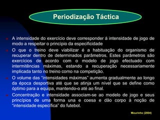 A intensidade do exercício deve corresponder á intensidade de jogo de modo a respeitar o princípio da especificidade 
O que o treino deve viabilizar é a habituação do organismo de recuperar dentro de determinados parâmetros. Estes parâmetros são exercícios de acordo com o modelo de jogo efectuado com intermitências máximas, estando a recuperação necessariamente implicada tanto no treino como na competição. 
O volume das “intensidades máximas” aumenta gradualmente ao longo da época desportiva até que se atinja um nível que se define como óptimo para a equipa, mantendo-o até ao final. 
Concentração e intensidade associam-se ao modelo de jogo e seus princípios de uma forma una e coesa e dão corpo à noção de “intensidade específica” do futebol. 
Periodização Táctica 
Mourinho (2004)  
