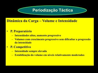 Periodização Táctica 
Dinâmica da Carga – Volume e Intensidade 
•P. Preparatório 
–Intensidades altas, aumento progressivo 
–Volumes com crescimento progressivo sem dificultar a progressão da intensidade 
•P. Competitivo 
–Intensidade sempre elevada 
–Estabilização do volume em níveis relativamente moderados  
