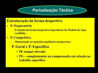Periodização Táctica 
Estruturação da forma desportiva 
•P. Preparatório 
–Evolução da forma desportiva dependente do Modelo de Jogo escolhido 
•P. Competitivo 
–Manutenção ou aumento qualitativo progressivo P. Geral x P. Específica 
•PE sempre elevada 
•PG – complementar ou compensação em relação ao trabalho específico 