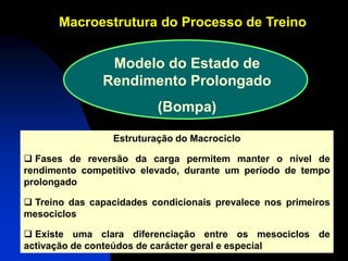 Macroestrutura do Processo de TreinoMacroestrutura Treino 
Estruturação do Macrociclo 
 Fases de reversão da carga permitem manter o nível de rendimento competitivo elevado, durante um período de tempo prolongado 
 Treino das capacidades condicionais prevalece nos primeiros mesociclos 
 Existe uma clara diferenciação entre os mesociclos de activação de conteúdos de carácter geral e especial 
Modelo do Estado de Rendimento Prolongado (Bompa)  