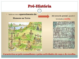 Pré-História Inicia-se com o  aparecimento   do  Homem na Terra Até cerca de 4000aC , quando é inventada a  escrita . Caracteriza-se pelo nomadismo e pelas actividades de caça e de recolha. 