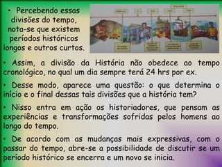 • Percebendo essas
divisões do tempo,
nota-se que existem
períodos históricos
longos e outros curtos.
• Assim, a divisão da História não obedece ao tempo
cronológico, no qual um dia sempre terá 24 hrs por ex.
• Desse modo, aparece uma questão: o que determina o
início e o final dessas tais divisões que a história tem?
• Nisso entra em ação os historiadores, que pensam as
experiências e transformações sofridas pelos homens ao
longo do tempo.
• De acordo com as mudanças mais expressivas, com o
passar do tempo, abre-se a possibilidade de discutir se um
período histórico se encerra e um novo se inicia.
 