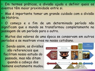 • Em termos práticos, a divisão ajuda a definir quais os
eventos têm maior proximidade entre si.
• Mas é importante tomar um grande cuidado com a divisão
da História.
• O começo e o fim de um determinado período não
significam que o mundo se transformou completamente na
passagem de um período para o outro.
• Muitos dos valores de uma época se conservam em outros
períodos e se mostram vivos no nosso cotidiano.
• Sendo assim, as divisões
são referenciais que
facilitam nosso estudo do
passado, mas não ditam
quando a cabeça dos
homens exatamente mudou.
 