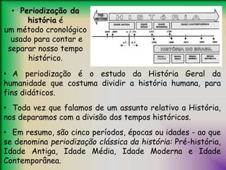 • Periodização da
história é
um método cronológico
usado para contar e
separar nosso tempo
histórico.
• A periodização é o estudo da História Geral da
humanidade que costuma dividir a história humana, para
fins didáticos.
• Toda vez que falamos de um assunto relativo a História,
nos deparamos com a divisão dos tempos históricos.
• Em resumo, são cinco períodos, épocas ou idades - ao que
se denomina periodização clássica da história: Pré-história,
Idade Antiga, Idade Média, Idade Moderna e Idade
Contemporânea.
 
