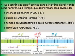 • As ocorrências significativas para a História Geral, tendo
como referência a Europa, que delimitaram essa divisão são:
 a invenção da escrita (4000 a.C.);
 a queda do Império Romano (476);
 a tomada de Constantinopla pelos turcos otomanos (1453);
 a Revolução Francesa (1789).
 