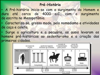 Pré-História
• A Pré-história inicia-se com o surgimento do Homem e
dura até cerca de 4000 a.C., com o surgimento
da escrita na Mesopotâmia.
• Caracteriza-se, grosso modo, pelo nomadismo e atividades
de caça e coleta.
• Surge a agricultura e a pecuária, os quais levaram os
homens pré-históricos ao sedentarismo e a criação das
primeiras cidades.
 